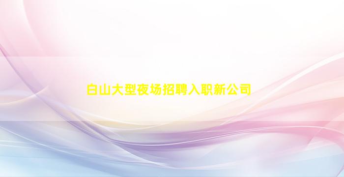 白山大型夜场招聘入职新公司